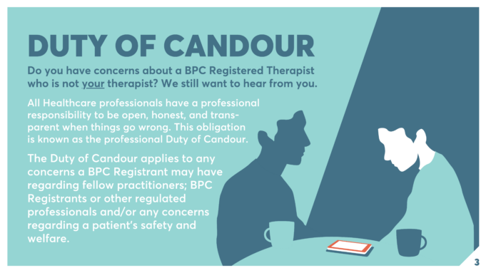 DUTY OF CANDOUR Do you have concerns about a BPC Registered Therapist who is not your therapist? We still want to hear from you. All Healthcare professionals have a professional responsibility to be open, honest, and trans-parent when things go wrong. This obligation is known as the professional Duty of Candour. The Duty of Candour applies to any concerns a BPC Registrant may have regarding fellow practitioners; BPC Registrants or other regulated professionals and/or any concerns regarding a patient’s safety and welfare.