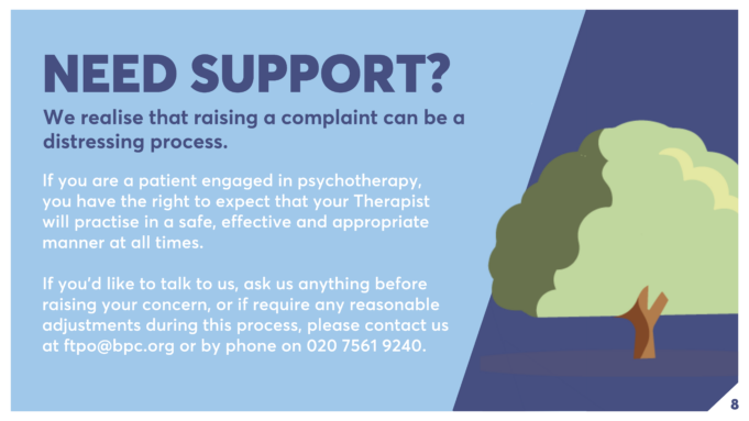 If you are a patient engaged in psychotherapy, you have the right to expect that your Therapist will practise in a safe, effective and appropriate manner at all times. If you’d like to talk to us, ask us anything before raising your concern, or if require any reasonable adjustments during this process, please contact us at ftpo@bpc.org or by phone on 020 7561 9240. NEED SUPPORT? We realise that raising a complaint can be a distressing process.